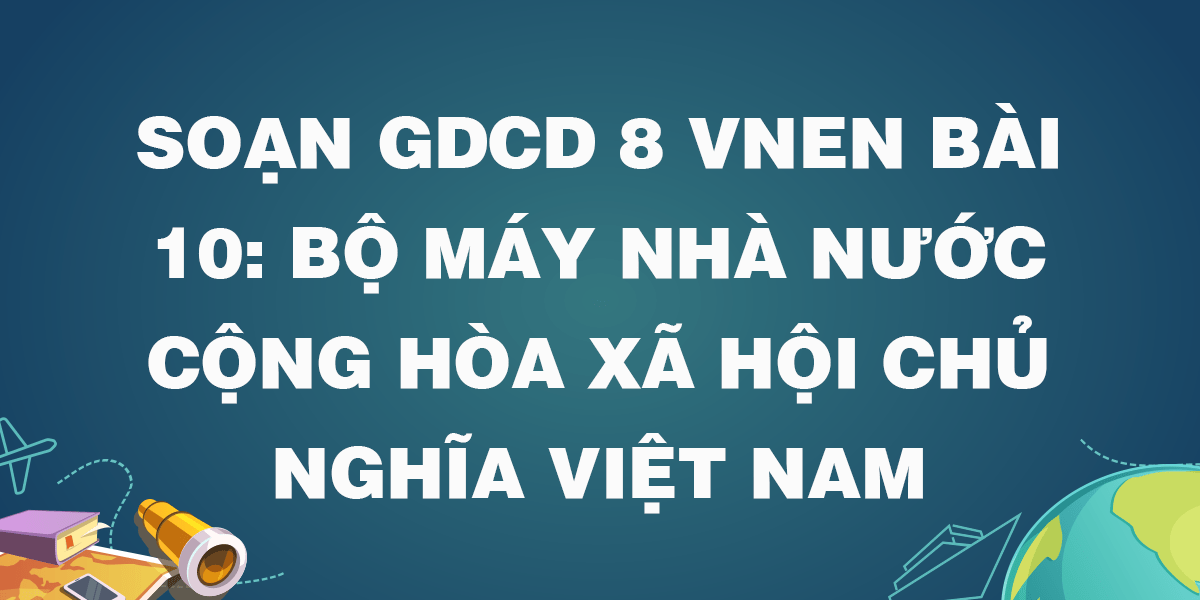 Soạn GDCD 8 VNEN Bài 10: Bộ máy nhà nước Cộng hòa xã hội chủ nghĩa Việt Nam